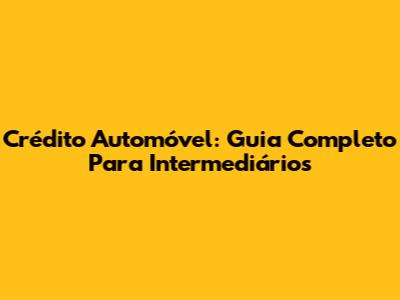 Crédito Automóvel: Guia Completo Para Intermediários