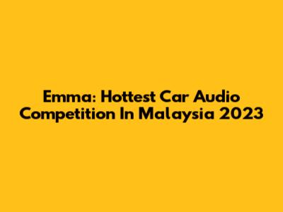 Emma: Hottest Car Audio Competition In Malaysia 2023
